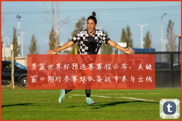 男篮世界杯预选赛赛程公布，关键窗口期对参赛球队备战节奏与出线形势影响