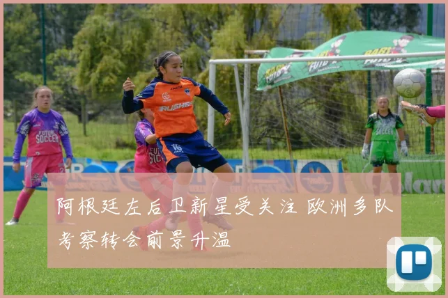 阿根廷左后卫新星受关注 欧洲多队考察转会前景升温