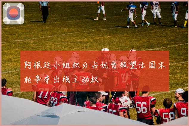 阿根廷小组积分占优晋级望法国末轮争夺出线主动权