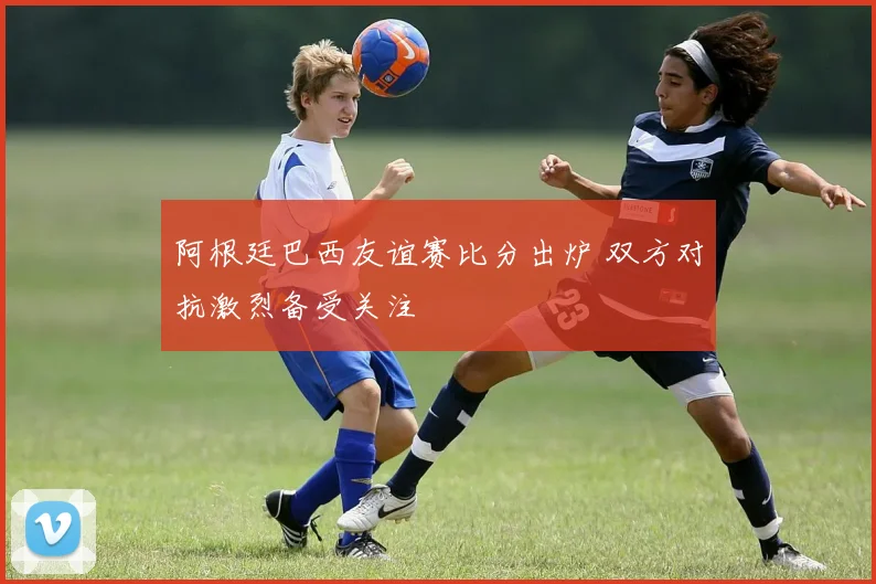 阿根廷巴西友谊赛比分出炉 双方对抗激烈备受关注
