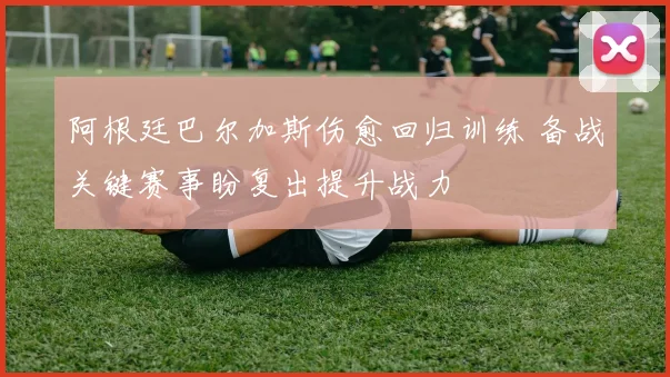 阿根廷巴尔加斯伤愈回归训练 备战关键赛事盼复出提升战力