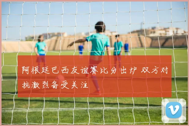 阿根廷巴西友谊赛比分出炉 双方对抗激烈备受关注