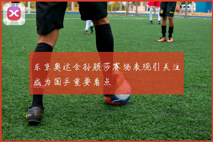东京奥运会孙颖莎赛场表现引关注成为国乒重要看点