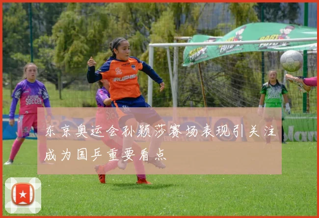 东京奥运会孙颖莎赛场表现引关注成为国乒重要看点