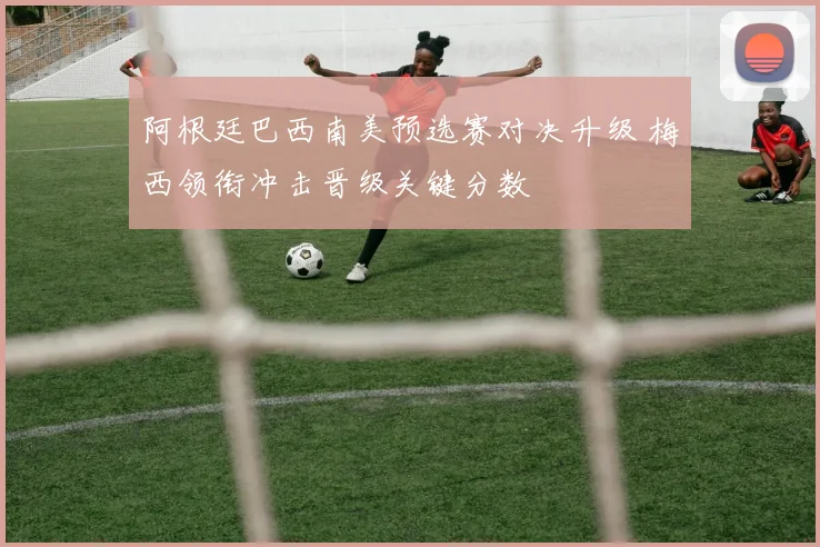 阿根廷巴西南美预选赛对决升级 梅西领衔冲击晋级关键分数