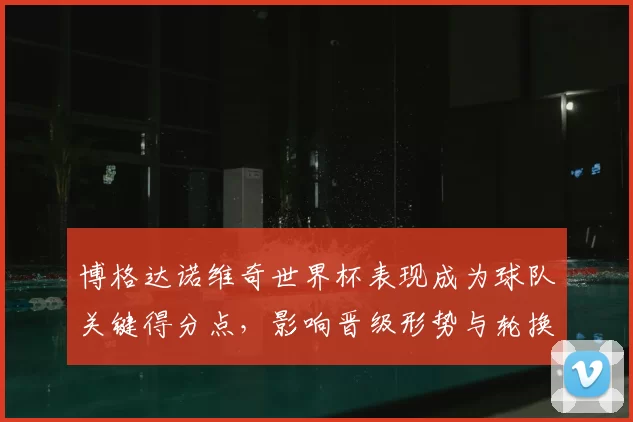 博格达诺维奇世界杯表现成为球队关键得分点,影响晋级形势与轮换安排