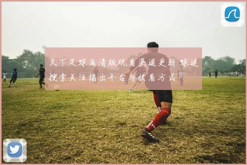 天下足球高清版观看渠道更新 球迷搜索关注播出平台与收看方式