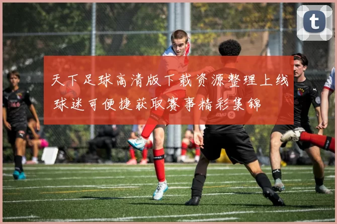 天下足球高清版下载资源整理上线 球迷可便捷获取赛事精彩集锦