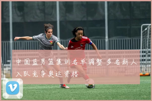 中国蓝男篮集训名单调整 多名新人入队竞争奥运资格