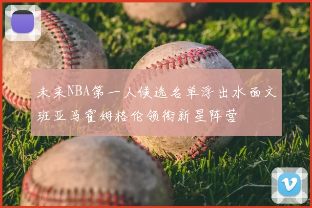 未来NBA第一人候选名单浮出水面文班亚马霍姆格伦领衔新星阵营