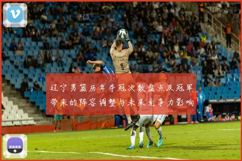 辽宁男篮历年夺冠次数盘点及冠军带来的阵容调整与未来竞争力影响