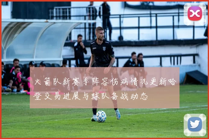 火箭队新赛季阵容伤病情况更新哈登交易进展与球队备战动态