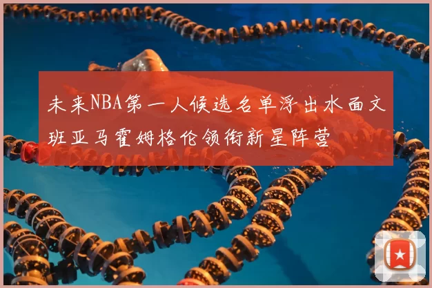 未来NBA第一人候选名单浮出水面文班亚马霍姆格伦领衔新星阵营