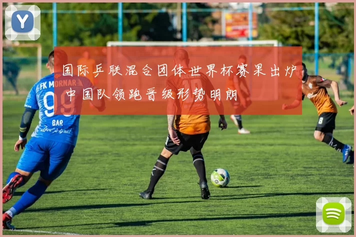 国际乒联混合团体世界杯赛果出炉 中国队领跑晋级形势明朗