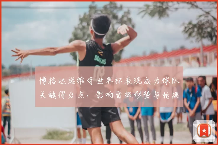 博格达诺维奇世界杯表现成为球队关键得分点,影响晋级形势与轮换安排