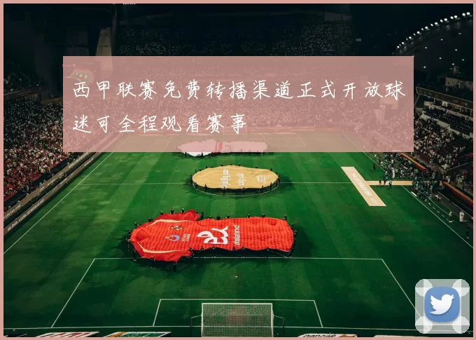 西甲联赛免费转播渠道正式开放球迷可全程观看赛事
