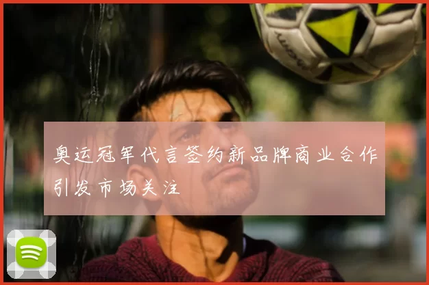 奥运冠军代言签约新品牌商业合作引发市场关注