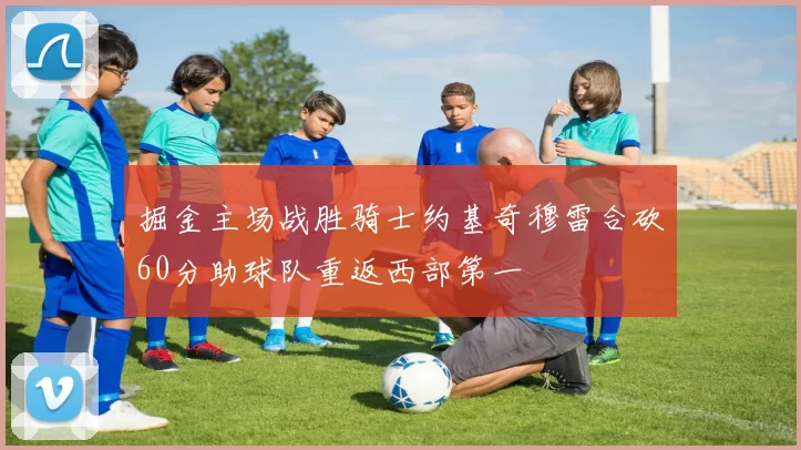 掘金主场战胜骑士约基奇穆雷合砍60分助球队重返西部第一