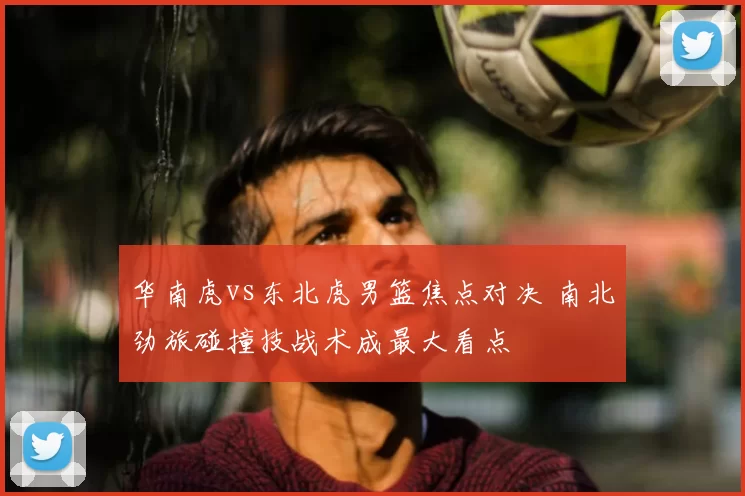 华南虎vs东北虎男篮焦点对决 南北劲旅碰撞技战术成最大看点