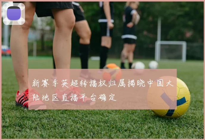 新赛季英超转播权归属揭晓中国大陆地区直播平台确定