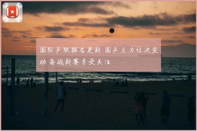 国际乒联排名更新 国乒主力位次变动 备战新赛季受关注