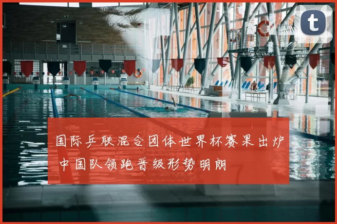 国际乒联混合团体世界杯赛果出炉 中国队领跑晋级形势明朗