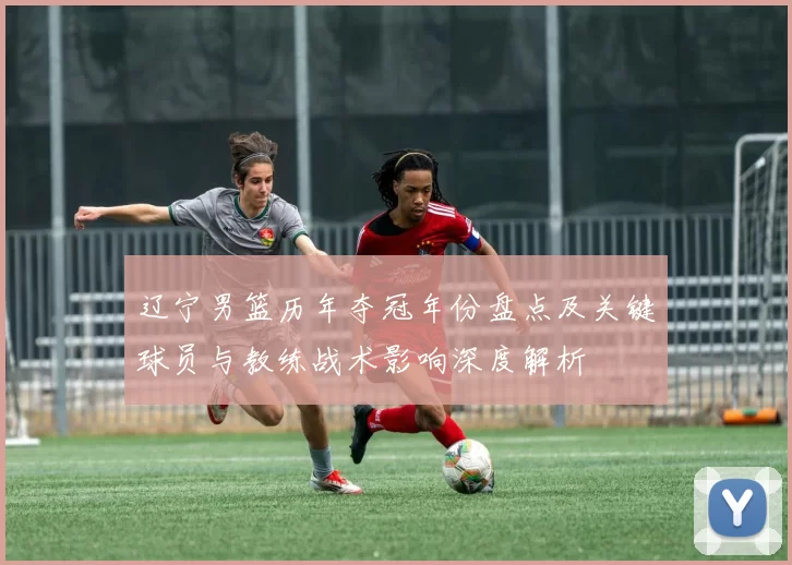 辽宁男篮历年夺冠年份盘点及关键球员与教练战术影响深度解析