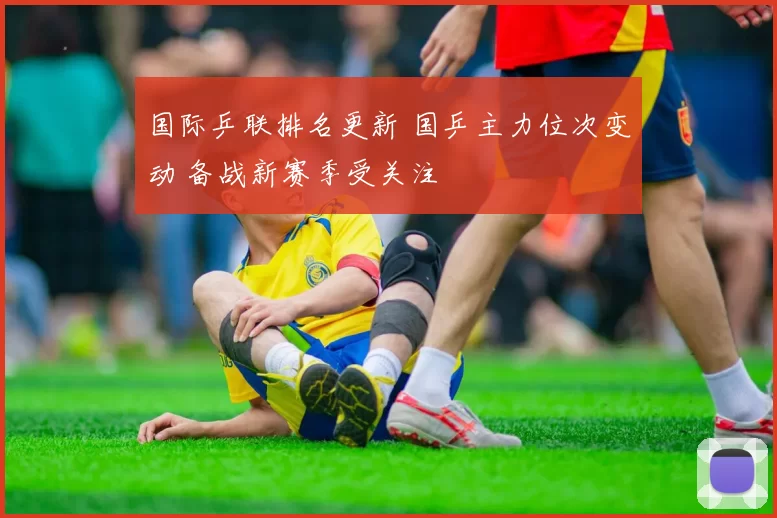 国际乒联排名更新 国乒主力位次变动 备战新赛季受关注