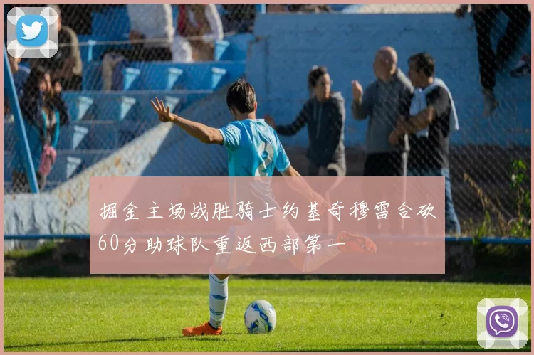 掘金主场战胜骑士约基奇穆雷合砍60分助球队重返西部第一