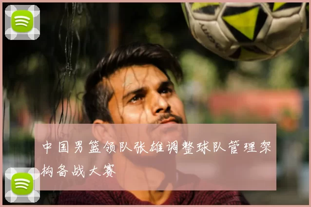 中国男篮领队张雄调整球队管理架构备战大赛